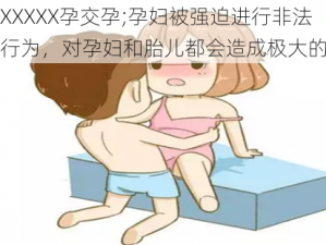 孕妇XXXXX孕交孕;孕妇被强迫进行非法的性行为，对孕妇和胎儿都会造成极大的伤害