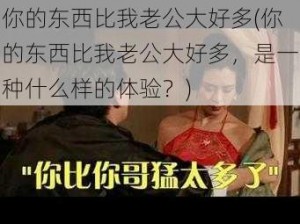 你的东西比我老公大好多(你的东西比我老公大好多，是一种什么样的体验？)