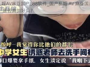 国产乱婬AV麻豆国产888软件_国产乱婬 AV 麻豆国产 888 软件，是否真的好用？