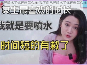 我下面已经喷水了你还想怎么样-我下面已经喷水了你还想怎么样，她娇嗔地问道