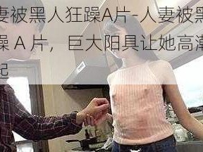 人妻被黑人狂躁A片-人妻被黑人狂躁 A 片，巨大阳具让她高潮迭起