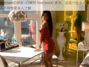 白嫩的freeSexHD多水—白嫩的 freeSexHD 多水，这是一段令人遐想的描述，让人不禁想要深入了解