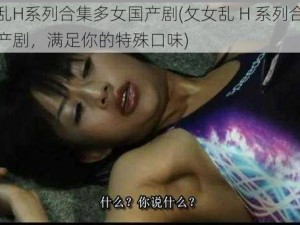 攵女乱H系列合集多女国产剧(攵女乱 H 系列合集多女国产剧，满足你的特殊口味)