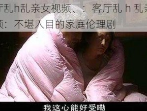 客厅乱h乱亲女视频、：客厅乱 h 乱亲女视频：不堪入目的家庭伦理剧