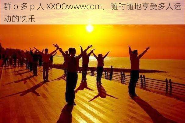 群 o 多 p 人 XXOOwwwcom，随时随地享受多人运动的快乐