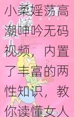 小柔婬荡高潮呻吟无码视频，内置了丰富的两性知识，教你读懂女人心，提升床笫之间的幸福指数