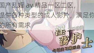 国产乱婬 av 精品一区二区，提供各种类型的成人影片，满足你的所有需求