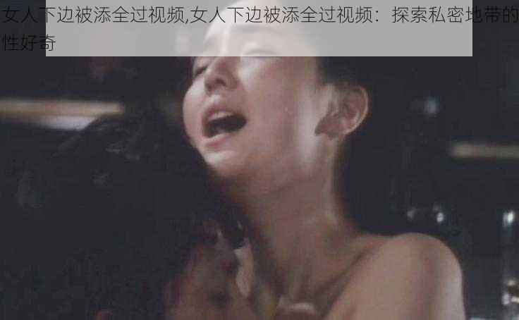 女人下边被添全过视频,女人下边被添全过视频：探索私密地带的性好奇