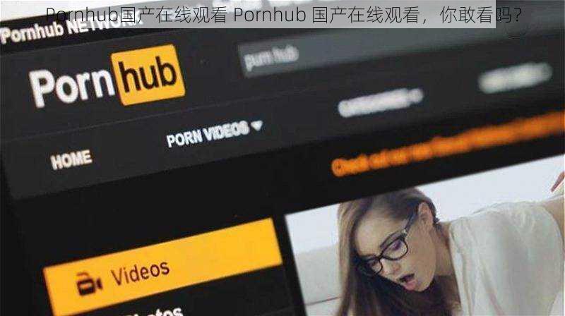 Pornhub国产在线观看 Pornhub 国产在线观看，你敢看吗？