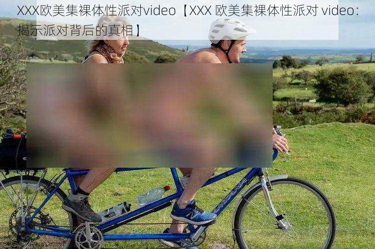 XXX欧美集裸体性派对video【XXX 欧美集裸体性派对 video：揭示派对背后的真相】