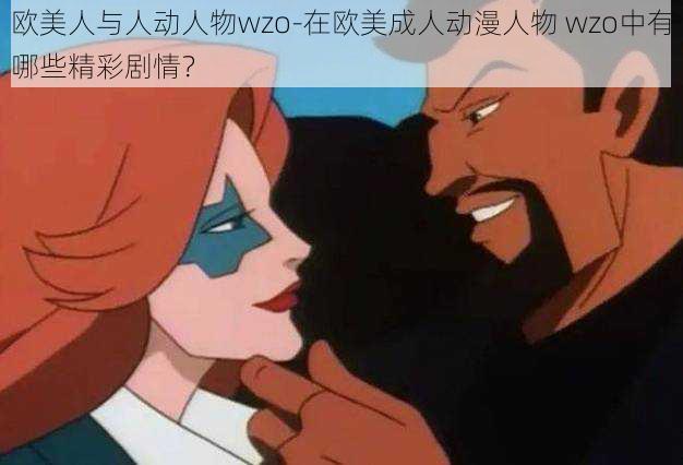 欧美人与人动人物wzo-在欧美成人动漫人物 wzo中有哪些精彩剧情？