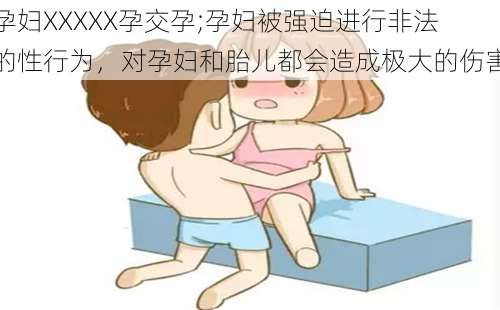 孕妇XXXXX孕交孕;孕妇被强迫进行非法的性行为，对孕妇和胎儿都会造成极大的伤害