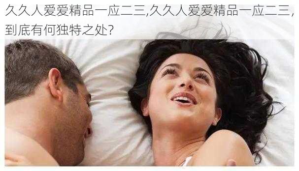 久久人爱爱精品一应二三,久久人爱爱精品一应二三，到底有何独特之处？