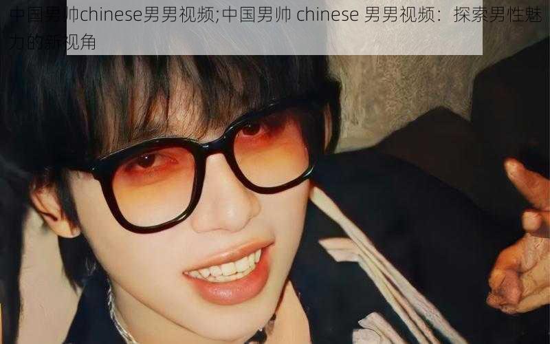 中国男帅chinese男男视频;中国男帅 chinese 男男视频：探索男性魅力的新视角