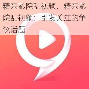 精东影院乱视频、精东影院乱视频：引发关注的争议话题