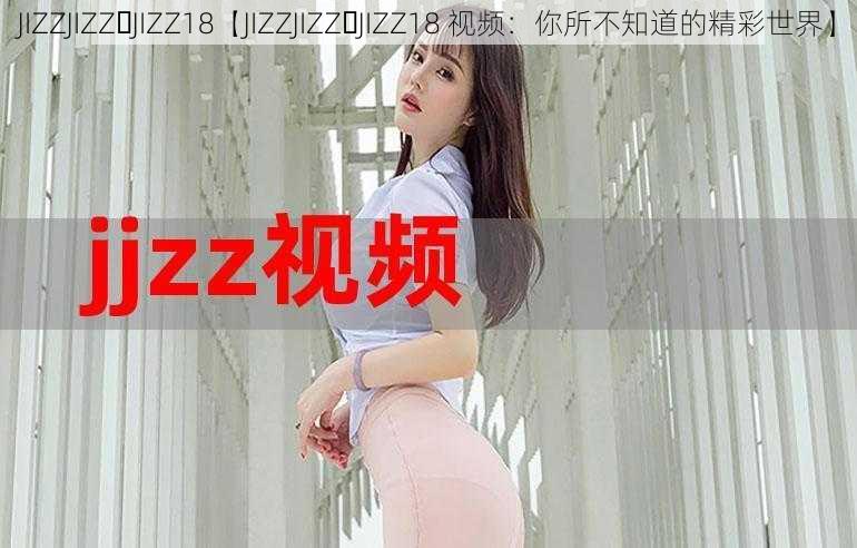 JIZZJIZZ JIZZ18【JIZZJIZZ JIZZ18 视频：你所不知道的精彩世界】