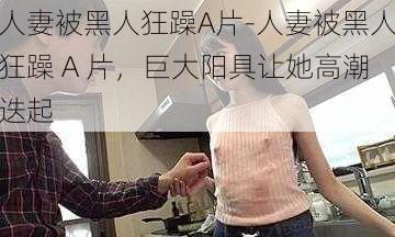 人妻被黑人狂躁A片-人妻被黑人狂躁 A 片，巨大阳具让她高潮迭起